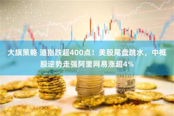 大旗策略 道指跌超400点！美股尾盘跳水，中概股逆势走强阿里网易涨超4%