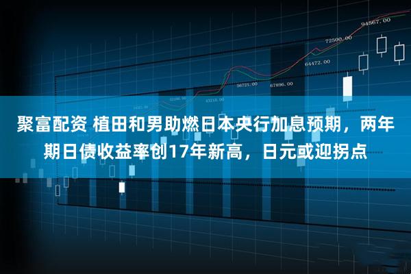 聚富配资 植田和男助燃日本央行加息预期，两年期日债收益率创17年新高，日元或迎拐点