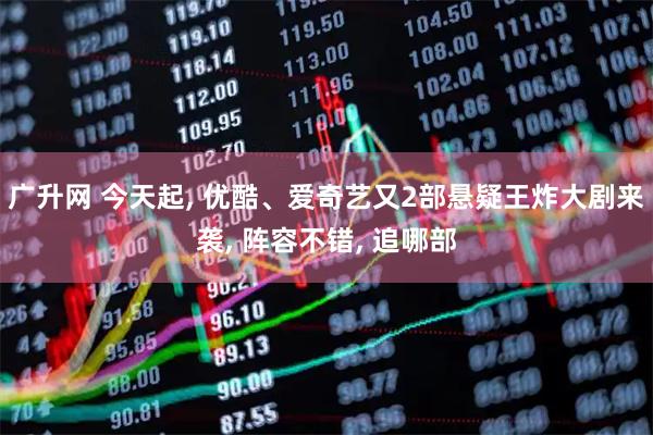 广升网 今天起, 优酷、爱奇艺又2部悬疑王炸大剧来袭, 阵容不错, 追哪部
