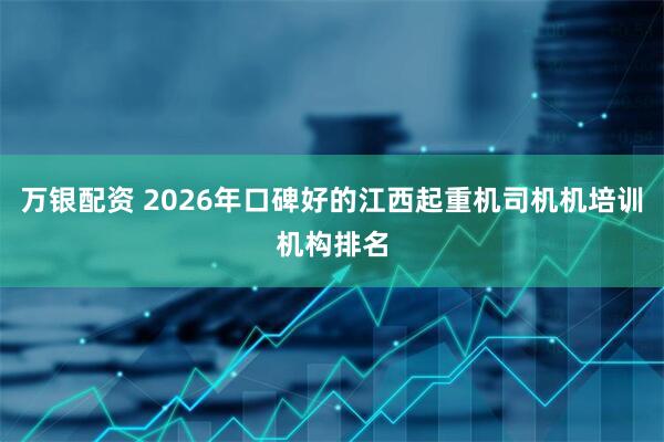 万银配资 2026年口碑好的江西起重机司机机培训机构排名