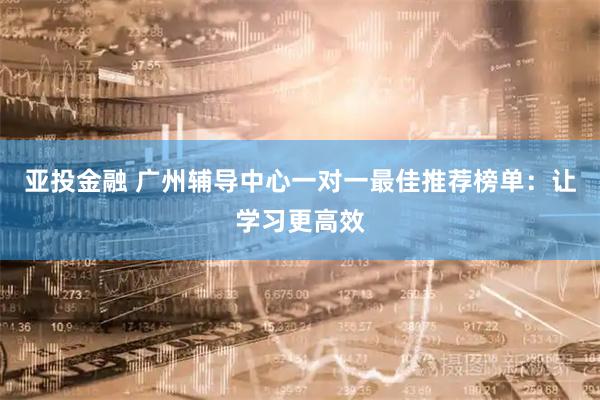 亚投金融 广州辅导中心一对一最佳推荐榜单：让学习更高效