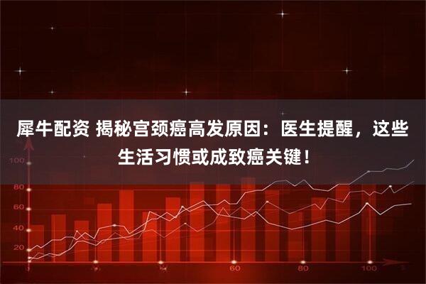 犀牛配资 揭秘宫颈癌高发原因：医生提醒，这些生活习惯或成致癌关键！