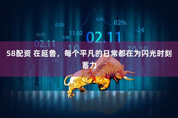 58配资 在延鲁，每个平凡的日常都在为闪光时刻蓄力
