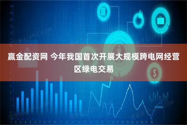 赢金配资网 今年我国首次开展大规模跨电网经营区绿电交易