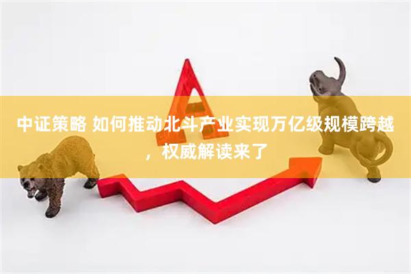 中证策略 如何推动北斗产业实现万亿级规模跨越，权威解读来了