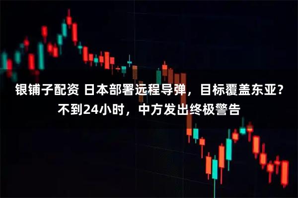 银铺子配资 日本部署远程导弹，目标覆盖东亚？不到24小时，中方发出终极警告