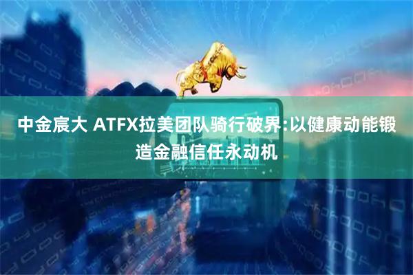 中金宸大 ATFX拉美团队骑行破界:以健康动能锻造金融信任永动机