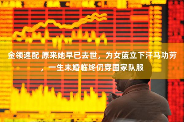 金领速配 原来她早已去世，为女篮立下汗马功劳，一生未婚临终仍穿国家队服