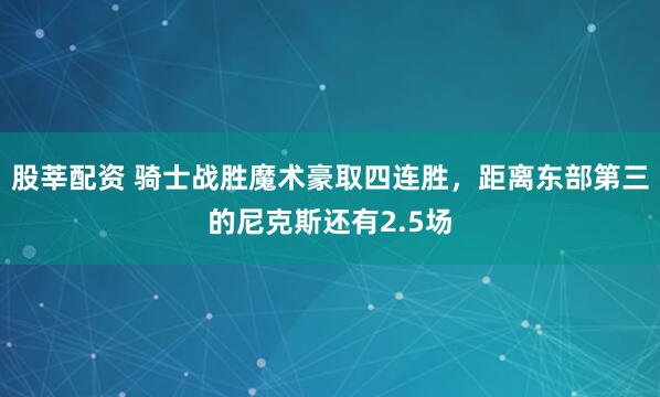 股莘配资 骑士战胜魔术豪取四连胜，距离东部第三的尼克斯还有2.5场