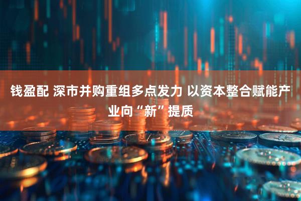 钱盈配 深市并购重组多点发力 以资本整合赋能产业向“新”提质