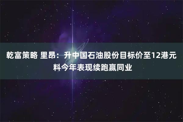 乾富策略 里昂：升中国石油股份目标价至12港元 料今年表现续跑赢同业