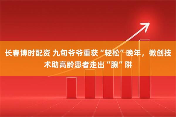 长春博时配资 九旬爷爷重获“轻松”晚年，微创技术助高龄患者走出“腺”阱