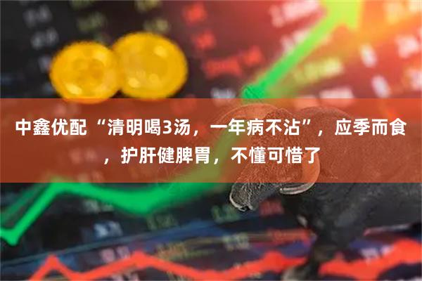 中鑫优配 “清明喝3汤，一年病不沾”，应季而食，护肝健脾胃，不懂可惜了