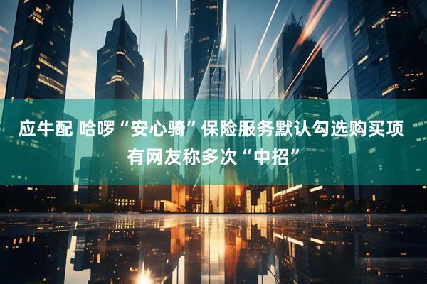 应牛配 哈啰“安心骑”保险服务默认勾选购买项 有网友称多次“中招”