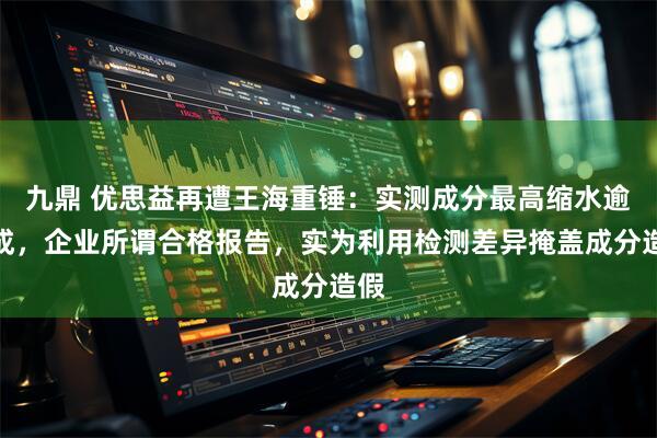 九鼎 优思益再遭王海重锤：实测成分最高缩水逾八成，企业所谓合格报告，实为利用检测差异掩盖成分造假