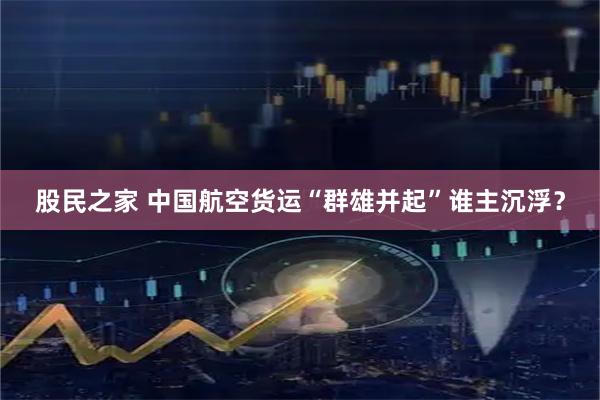 股民之家 中国航空货运“群雄并起”谁主沉浮？