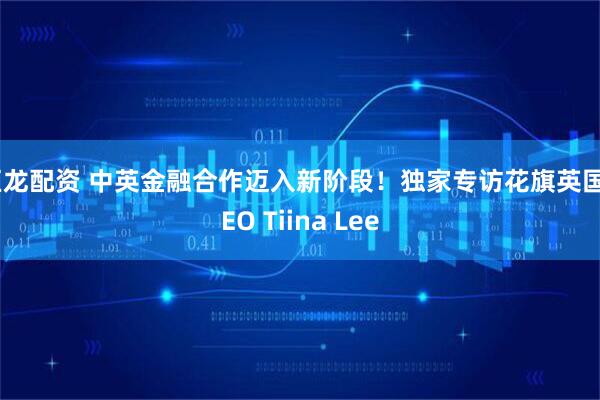 巨龙配资 中英金融合作迈入新阶段！独家专访花旗英国CEO Tiina Lee
