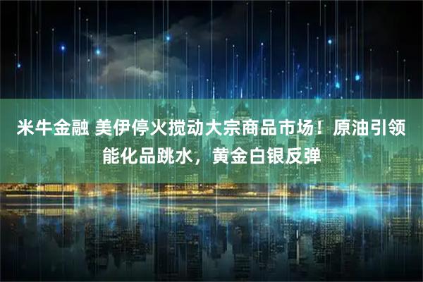 米牛金融 美伊停火搅动大宗商品市场！原油引领能化品跳水，黄金白银反弹