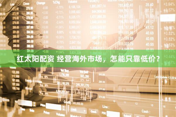 红太阳配资 经营海外市场，怎能只靠低价？