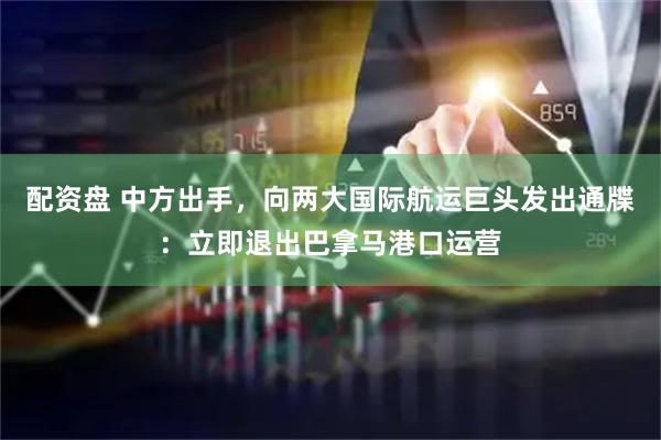 配资盘 中方出手，向两大国际航运巨头发出通牒：立即退出巴拿马港口运营