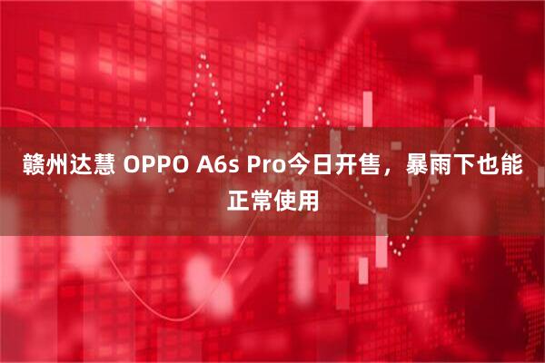 赣州达慧 OPPO A6s Pro今日开售，暴雨下也能正常使用