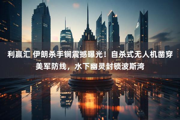 利赢汇 伊朗杀手锏震撼曝光！自杀式无人机凿穿美军防线，水下幽灵封锁波斯湾