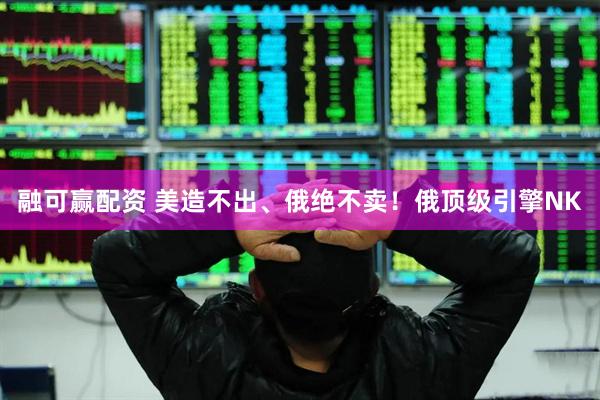 融可赢配资 美造不出、俄绝不卖！俄顶级引擎NK