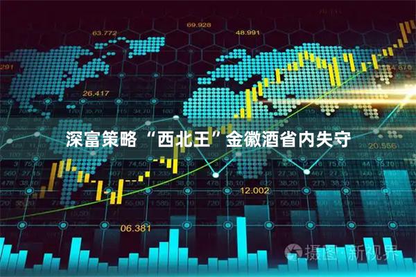 深富策略 “西北王”金徽酒省内失守