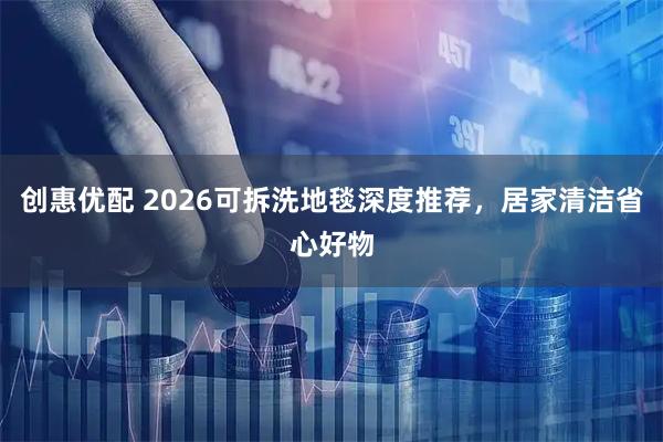 创惠优配 2026可拆洗地毯深度推荐，居家清洁省心好物
