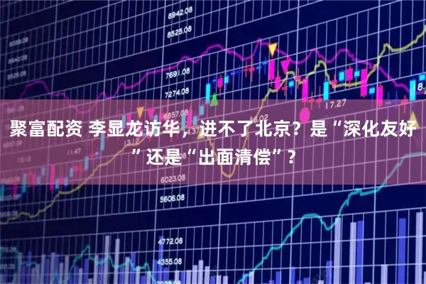 聚富配资 李显龙访华，进不了北京？是“深化友好”还是“出面清偿”？