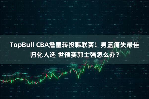 TopBull CBA詹皇转投韩联赛！男篮痛失最佳归化人选 世预赛郭士强怎么办？
