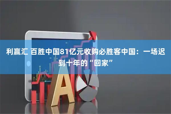 利赢汇 百胜中国81亿元收购必胜客中国：一场迟到十年的“回家”