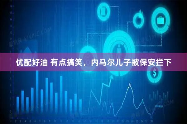 优配好油 有点搞笑，内马尔儿子被保安拦下