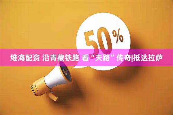 维海配资 沿青藏铁路 看“天路”传奇|抵达拉萨
