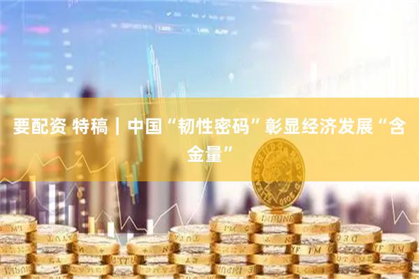 要配资 特稿｜中国“韧性密码”彰显经济发展“含金量”