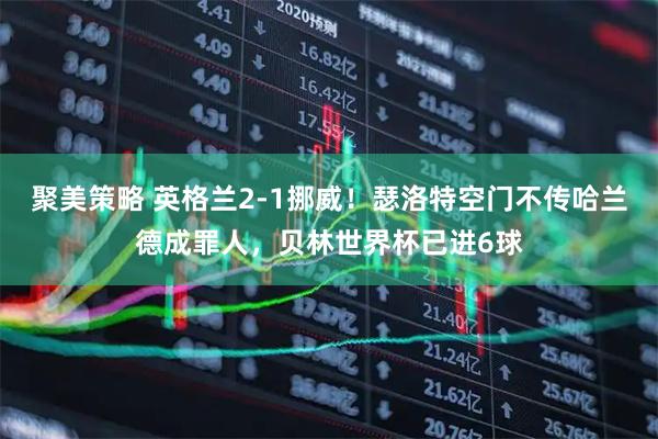 聚美策略 英格兰2-1挪威！瑟洛特空门不传哈兰德成罪人，贝林世界杯已进6球