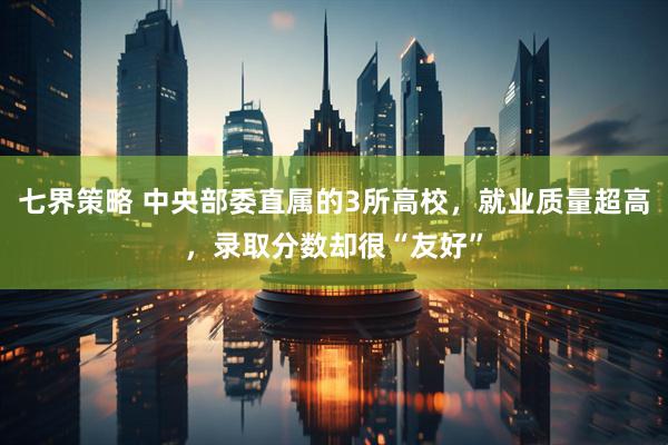 七界策略 中央部委直属的3所高校，就业质量超高，录取分数却很“友好”