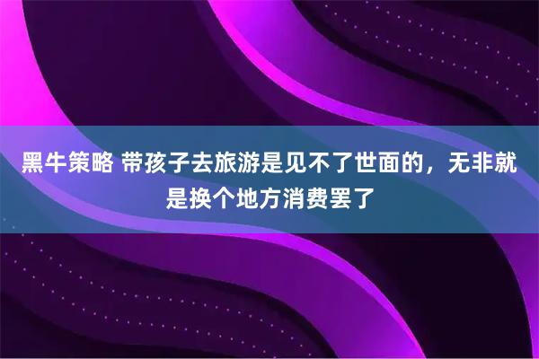 黑牛策略 带孩子去旅游是见不了世面的，无非就是换个地方消费罢了