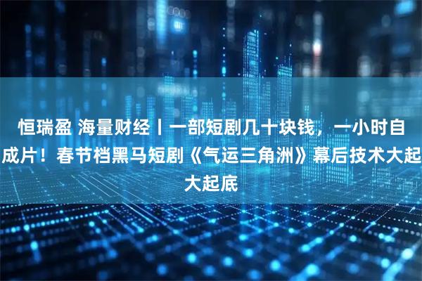 恒瑞盈 海量财经丨一部短剧几十块钱，一小时自动成片！春节档黑马短剧《气运三角洲》幕后技术大起底
