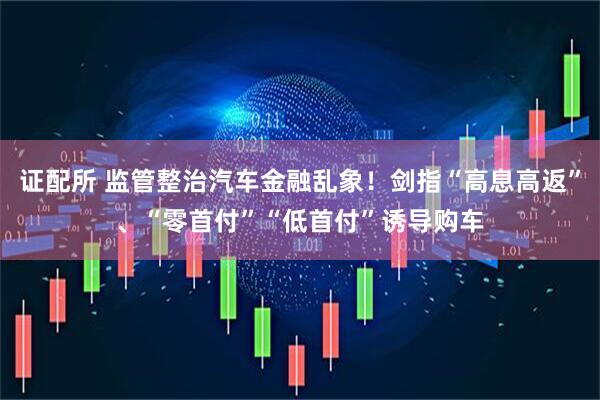 证配所 监管整治汽车金融乱象！剑指“高息高返”、“零首付”“低首付”诱导购车
