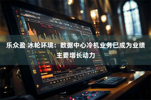 乐众盈 冰轮环境：数据中心冷机业务已成为业绩主要增长动力