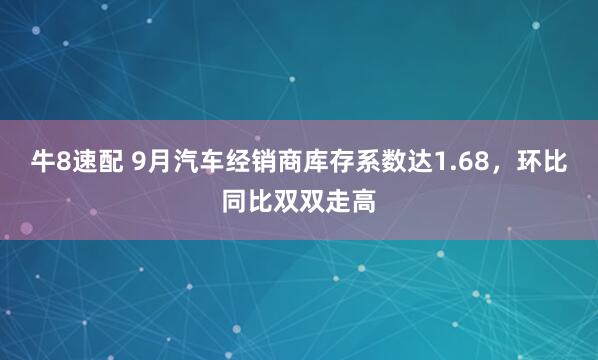 牛8速配 9月汽车经销商库存系数达1.68，环比同比双双走高