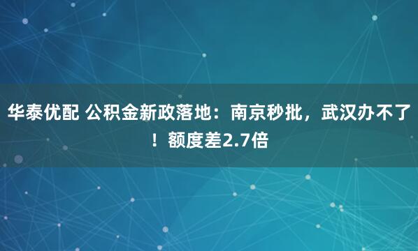 华泰优配 公积金新政落地：南京秒批，武汉办不了！额度差2.7倍